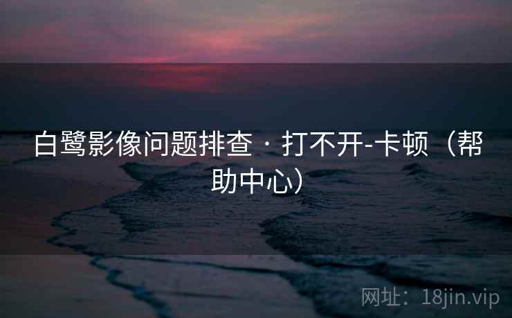 白鹭影像问题排查 · 打不开-卡顿(帮助中心)