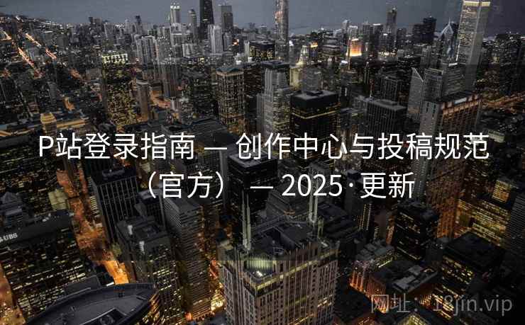 P站登录指南 — 创作中心与投稿规范（官方） — 2025·更新