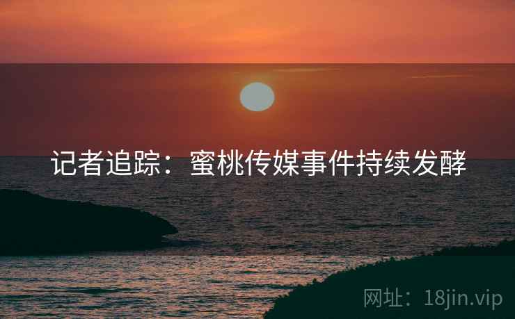 记者追踪：蜜桃传媒事件持续发酵