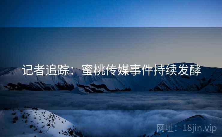 记者追踪：蜜桃传媒事件持续发酵