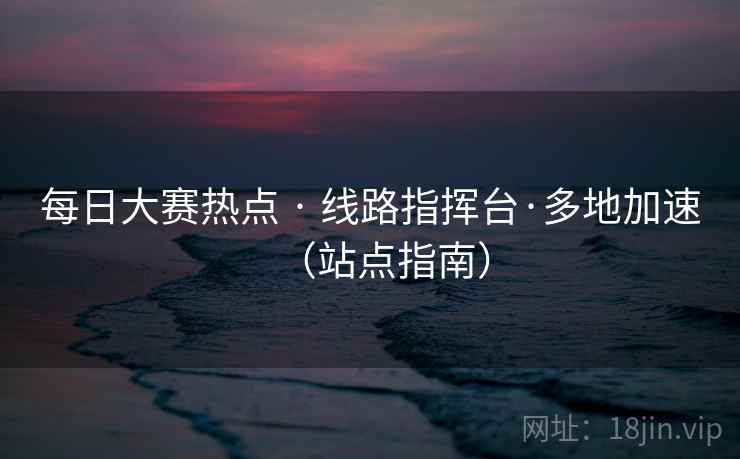 每日大赛热点 · 线路指挥台·多地加速（站点指南）