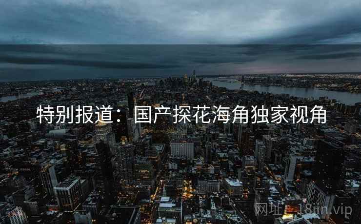 特别报道:国产探花海角独家视角