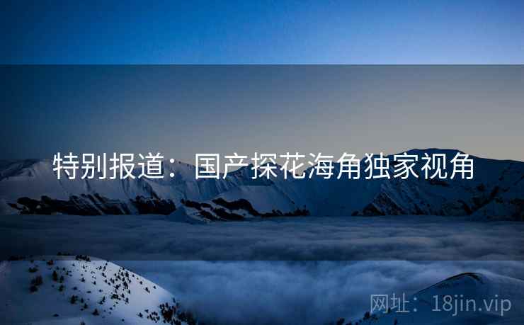 特别报道:国产探花海角独家视角