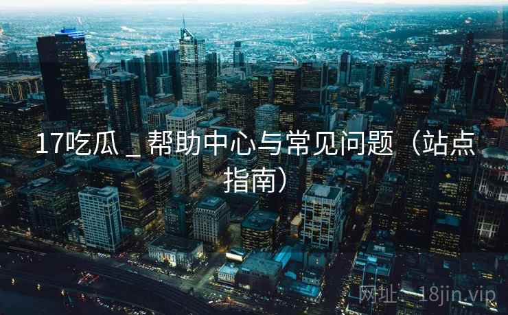 17吃瓜 _ 帮助中心与常见问题(站点指南)